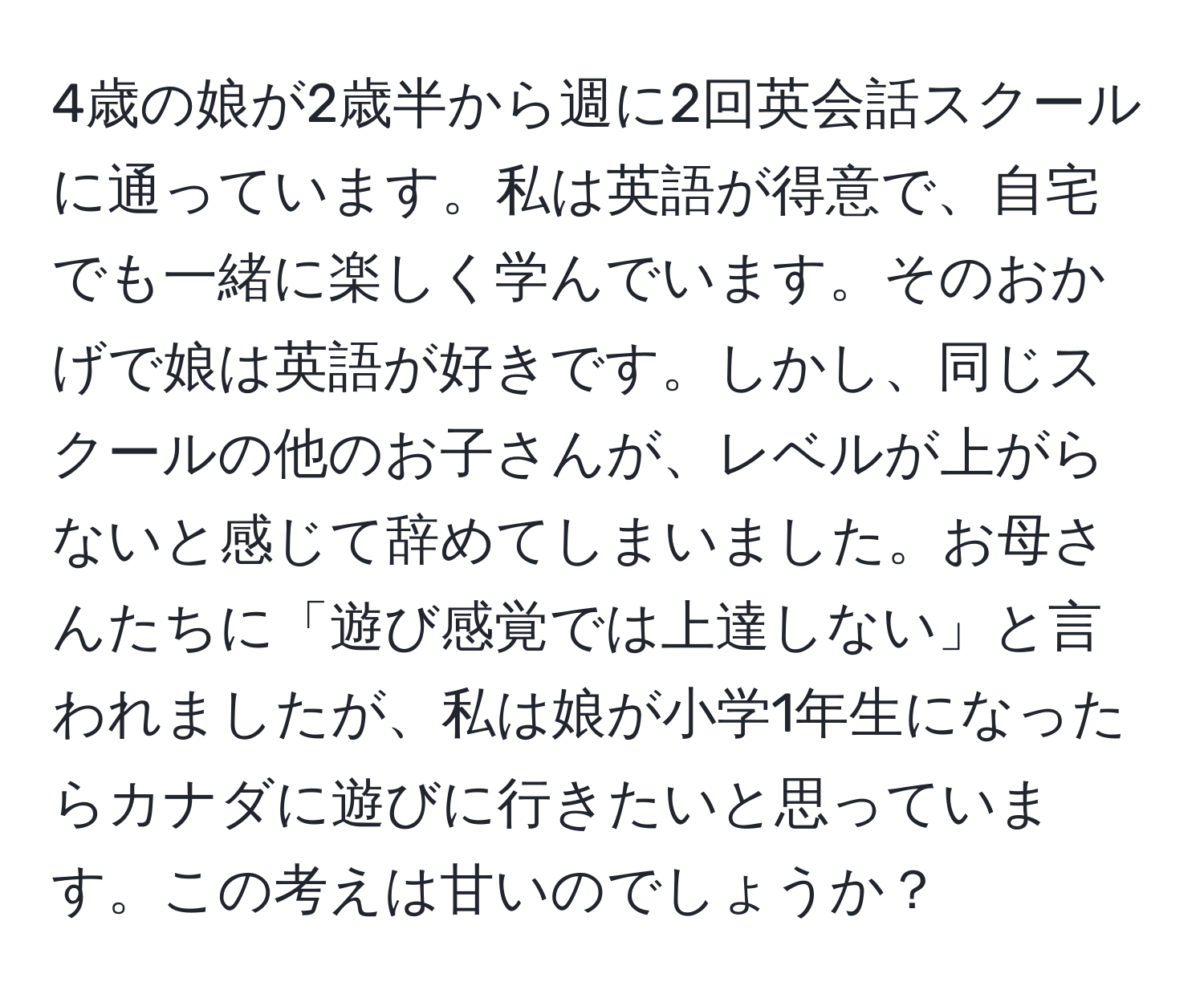 4歳の娘が2歳半から週に2回英会話スクールに通っています。私は英語が得意で、自宅でも一緒に楽しく学んでいます。そのおかげで娘は英語が好きです。しかし、同じスクールの他のお子さんが、レベルが上がらないと感じて辞めてしまいました。お母さんたちに「遊び感覚では上達しない」と言われましたが、私は娘が小学1年生になったらカナダに遊びに行きたいと思っています。この考えは甘いのでしょうか？