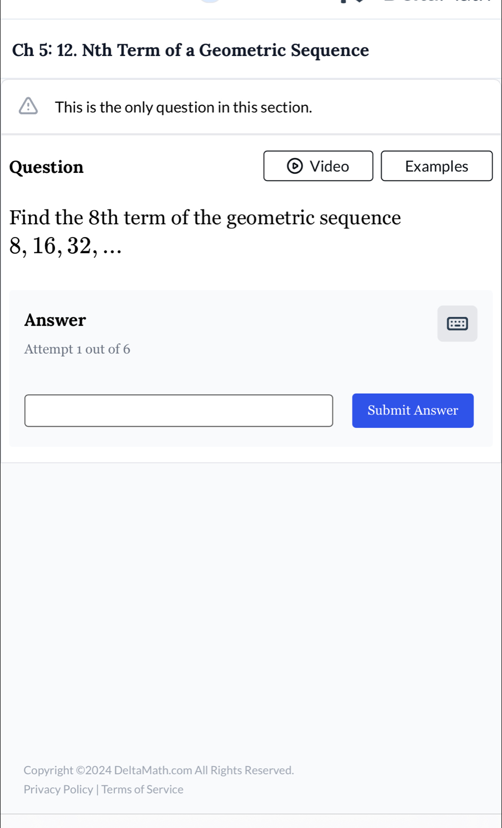 Ch 5:12 . Nth Term of a Geometric Sequence 
This is the only question in this section. 
Question Video Examples 
Find the 8th term of the geometric sequence
8, 16, 32, ... 
Answer 
: 
Attempt 1 out of 6 
Submit Answer 
Copyright ©2024 DeltaMath.com All Rights Reserved. 
Privacy Policy | Terms of Service