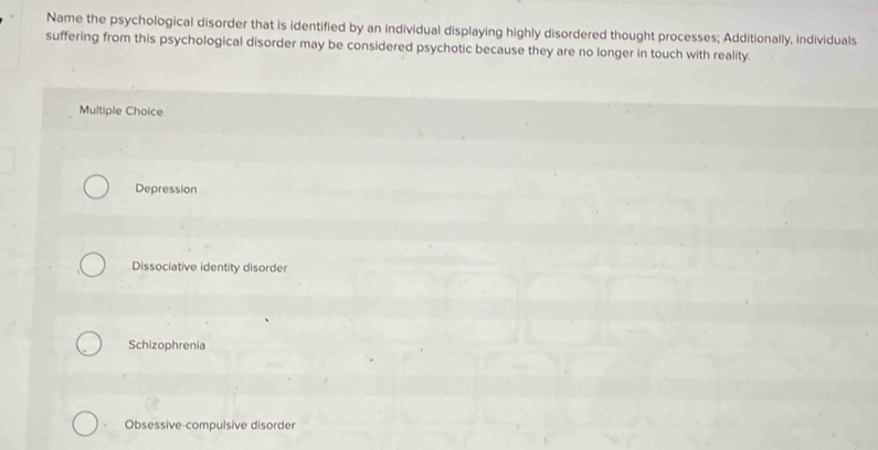 Name the psychological disorder that is identified by an individual displaying highly disordered thought processes; Additionally, individuals
suffering from this psychological disorder may be considered psychotic because they are no longer in touch with reality.
Multiple Choice
Depression
Dissociative identity disorder
Schizophrenia
Obsessive-compulsive disorder