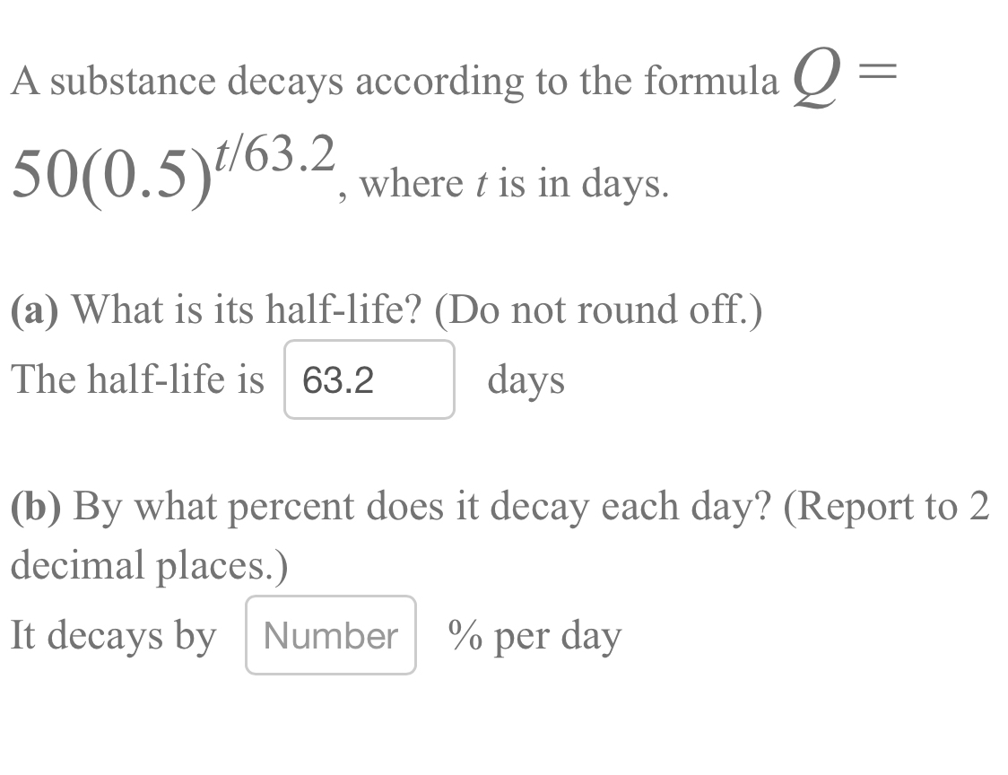 A substance decays according to the formula Q=
50(0.5)^t/63.2 , where t is in days. 
(a) What is its half-life? (Do not round off.) 
The half-life is 63.2 days
(b) By what percent does it decay each day? (Report to 2
decimal places.) 
It decays by Number % per day