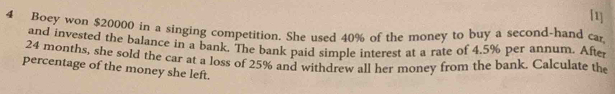 [1] 
4 Boey won $20000 in a singing competition. She used 40% of the money to buy a second-hand car 
and invested the balance in a bank. The bank paid simple interest at a rate of 4.5% per annum. After
24 months, she sold the car at a loss of 25% and withdrew all her money from the bank. Calculate the 
percentage of the money she left.