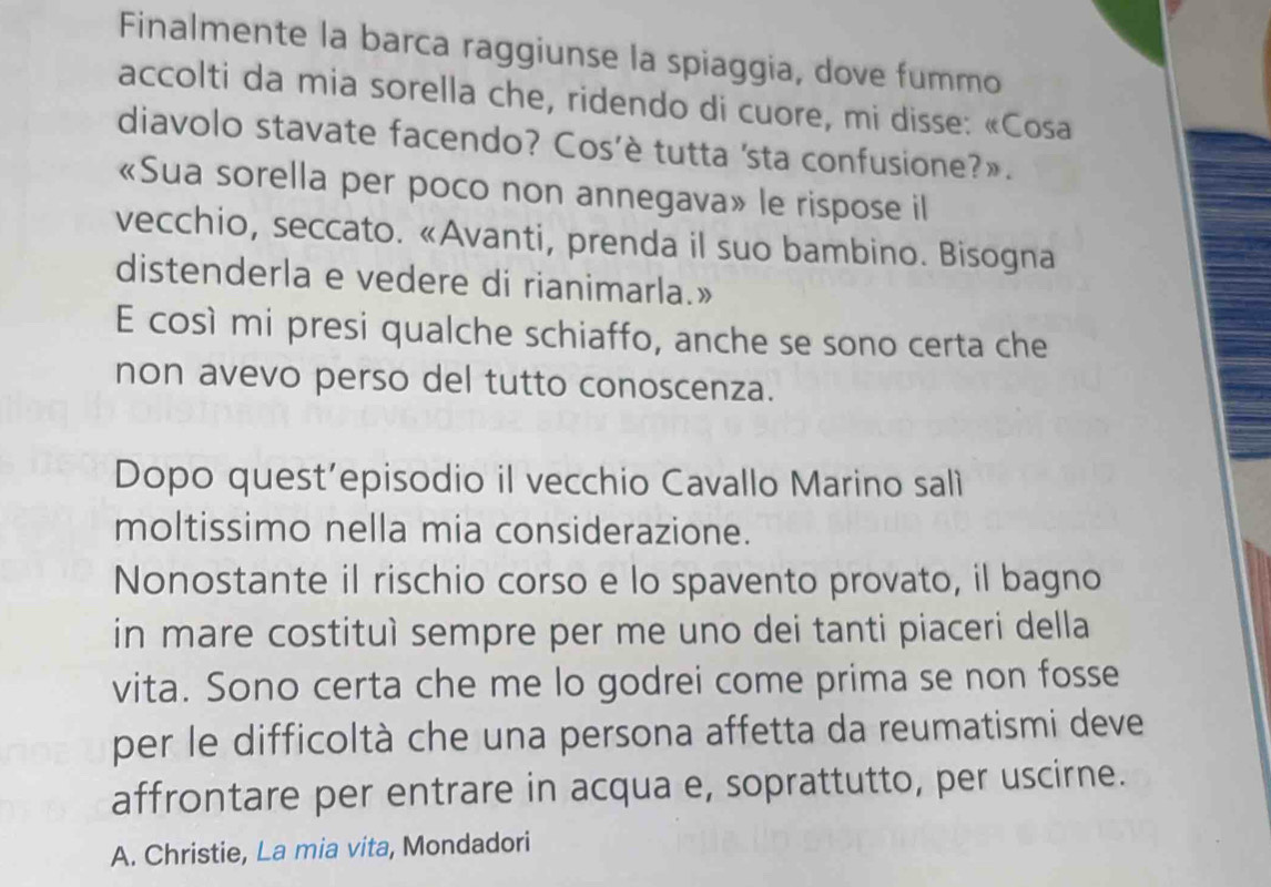 Finalmente la barca raggiunse la spiaggia, dove fummo 
accolti da mia sorella che, ridendo di cuore, mi disse: «Cosa 
diavolo stavate facendo? Cos’è tutta 'sta confusione?». 
«Sua sorella per poco non annegava» le rispose il 
vecchio, seccato. «Avanti, prenda il suo bambino. Bisogna 
distenderla e vedere di rianimarla.» 
E così mi presi qualche schiaffo, anche se sono certa che 
non avevo perso del tutto conoscenza. 
Dopo quest’episodio il vecchio Cavallo Marino salì 
moltissimo nella mia considerazione. 
Nonostante il rischio corso e lo spavento provato, il bagno 
in mare costituì sempre per me uno dei tanti piaceri della 
vita. Sono certa che me lo godrei come prima se non fosse 
per le difficoltà che una persona affetta da reumatismi deve 
affrontare per entrare in acqua e, soprattutto, per uscirne. 
A. Christie, La mia vita, Mondadori