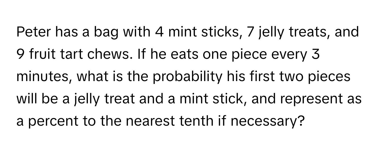 Peter has a bag with 4 mint sticks, 7 jelly treats, and 9 fruit tart chews. If he eats one piece every 3 minutes, what is the probability his first two pieces will be a jelly treat and a mint stick, and represent as a percent to the nearest tenth if necessary?