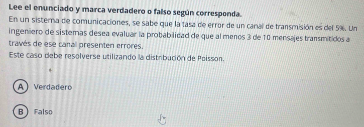 Lee el enunciado y marca verdadero o falso según corresponda.
En un sistema de comunicaciones, se sabe que la tasa de error de un canal de transmisión es del 5%. Un
ingeniero de sistemas desea evaluar la probabilidad de que al menos 3 de 10 mensajes transmitidos a
través de ese canal presenten errores.
Este caso debe resolverse utilizando la distribución de Poisson.
AVerdadero
B) Falso