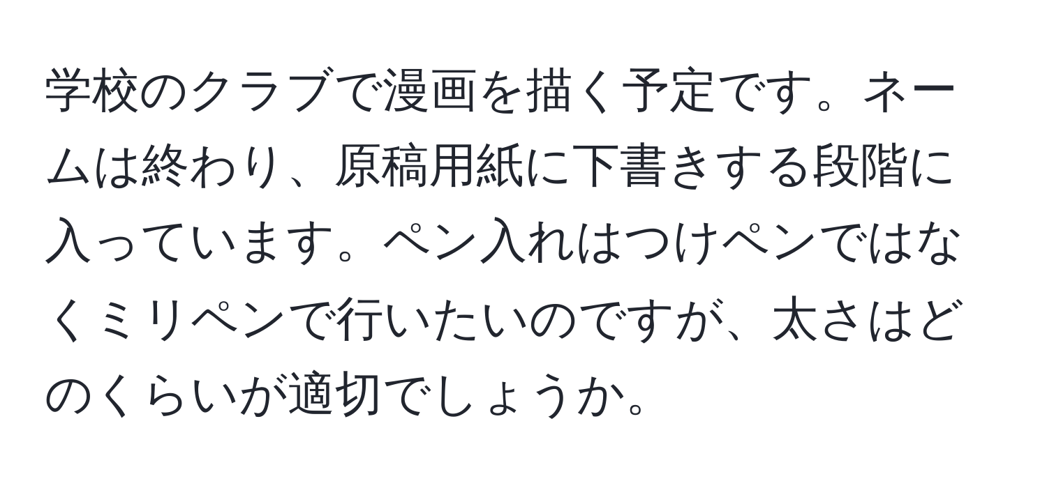 学校のクラブで漫画を描く予定です。ネームは終わり、原稿用紙に下書きする段階に入っています。ペン入れはつけペンではなくミリペンで行いたいのですが、太さはどのくらいが適切でしょうか。