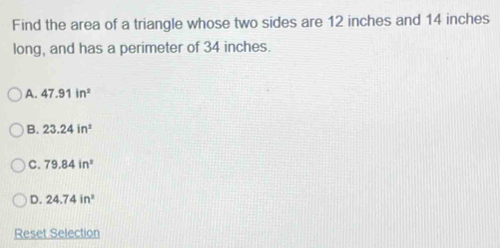 Find the area of a triangle whose two sides are 12 inches and 14 inches
long, and has a perimeter of 34 inches.
A. 47.91in^2
B. 23.24in^2
C. 79.84in^2
D. 24.74in^2
Reset Selection