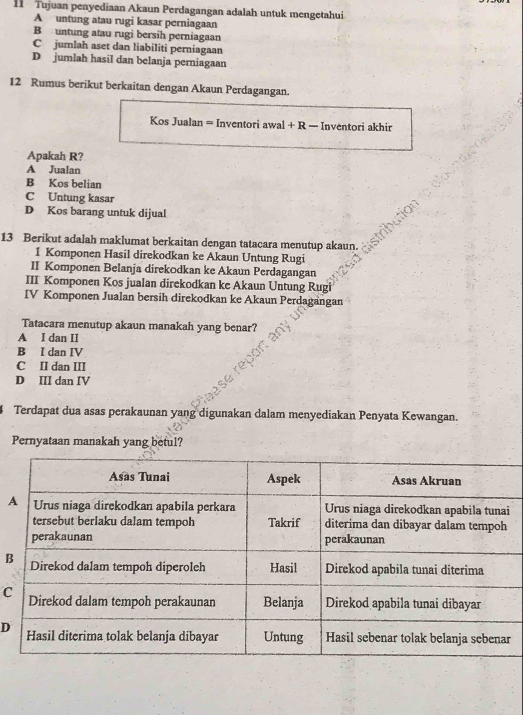 Tujuan penyediaan Akaun Perdagangan adalah untuk mengetahui
A untung atau rugi kasar perniagaan
B untung atau rugi bersih perniagaan
Cjumlah aset dan liabiliti perniagaan
D jumlah hasil dan belanja perniagaan
12 Rumus berikut berkaitan dengan Akaun Perdagangan.
Kos Jualan = Inventori awal + R — Inventori akhir
Apakah R?
A Jualan
B Kos belian
C Untung kasar
D Kos barang untuk dijual
13 Berikut adalah maklumat berkaitan dengan tatacara menutup akaun.
I Komponen Hasil direkodkan ke Akaun Untung Rugi
II Komponen Belanja direkodkan ke Akaun Perdagangan
III Komponen Kos jualan direkodkan ke Akaun Untung Rugi
IV Komponen Jualan bersih direkodkan ke Akaun Perdagangan
Tatacara menutup akaun manakah yang benar?
A I dan II
B I dan IV
C II dan III
D III dan IV
Terdapat dua asas perakaunan yang digunakan dalam menyediakan Penyata Kewangan.
Pernyataan manakah yang betul?
B
C
D