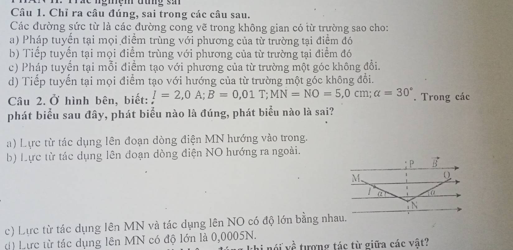 Trác ngiệm đưng sải
Câu 1. Chỉ ra câu đúng, sai trong các câu sau.
Các đường sức từ là các đường cong vẽ trong không gian có từ trường sao cho:
a) Pháp tuyến tại mọi điểm trùng với phương của từ trường tại điểm đó
b) Tiếp tuyến tại mọi điểm trùng với phương của từ trường tại điểm đó
c) Pháp tuyển tại mỗi điểm tạo với phương của từ trường một góc không đổi.
d) Tiếp tuyến tại mọi điểm tạo với hướng của từ trường một góc không đổi.
Câu 2.Ở hình bên, biết: I=2,0A;B=0,01T;MN=NO=5,0cm;alpha =30°. Trong các
phát biểu sau đây, phát biểu nào là đúng, phát biểu nào là sai?
a) Lực từ tác dụng lên đoạn dòng điện MN hướng vào trong.
b) Lực từ tác dụng lên đoạn dòng điện NO hướng ra ngoài.
c) Lực từ tác dụng lên MN và tác dụng lên NO có độ lớn bằng nhau.
d) Lực từ tác dụng lên MN có độ lớn là 0,0005N.
thi  nói về tượng tác từ giữa các vật?