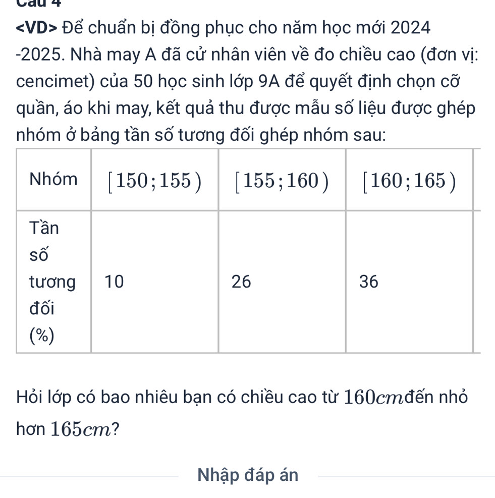 Cau 4
Để chuẩn bị đồng phục cho năm học mới 2024
-2025. Nhà may A đã cử nhân viên về đo chiều cao (đơn vị:
cencimet) của 50 học sinh lớp 9A để quyết định chọn cỡ
quần, áo khi may, kết quả thu được mẫu số liệu được ghép
nhóm ở bảng tần số tương đối ghép nhóm sau:
Hỏi lớp có bao nhiêu bạn có chiều cao từ 160cmđến nhỏ
hơn 165cm?
Nhập đáp án_