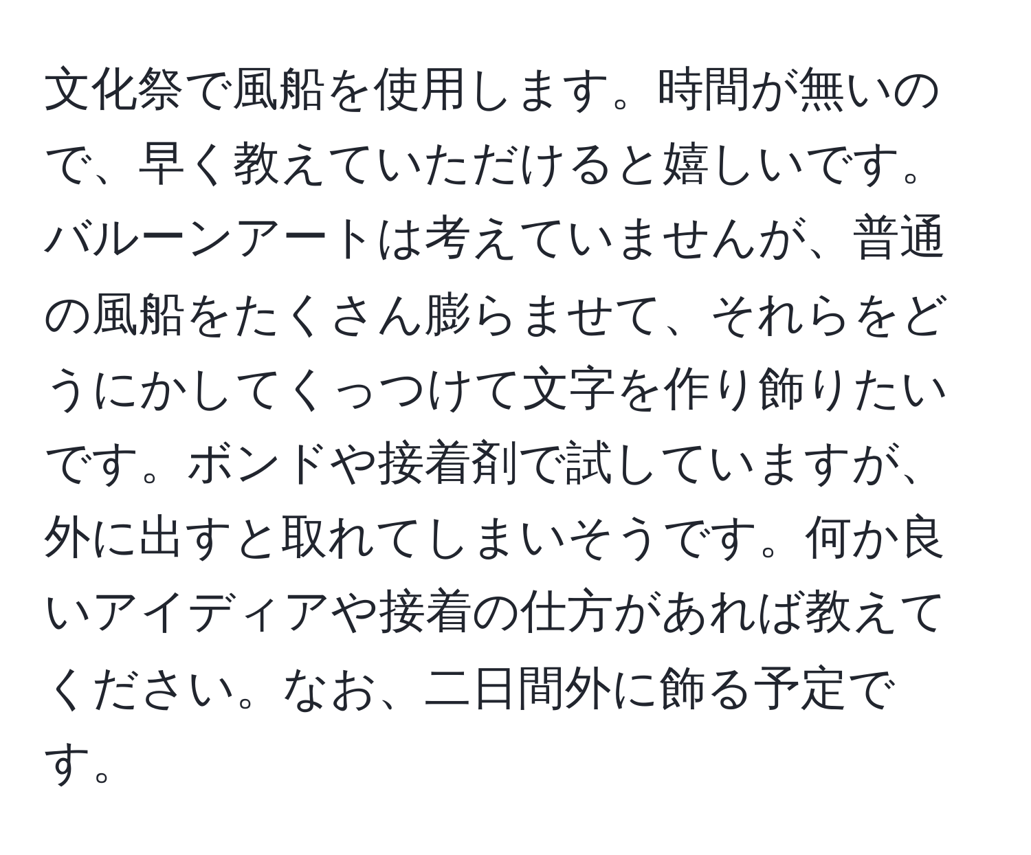 文化祭で風船を使用します。時間が無いので、早く教えていただけると嬉しいです。バルーンアートは考えていませんが、普通の風船をたくさん膨らませて、それらをどうにかしてくっつけて文字を作り飾りたいです。ボンドや接着剤で試していますが、外に出すと取れてしまいそうです。何か良いアイディアや接着の仕方があれば教えてください。なお、二日間外に飾る予定です。