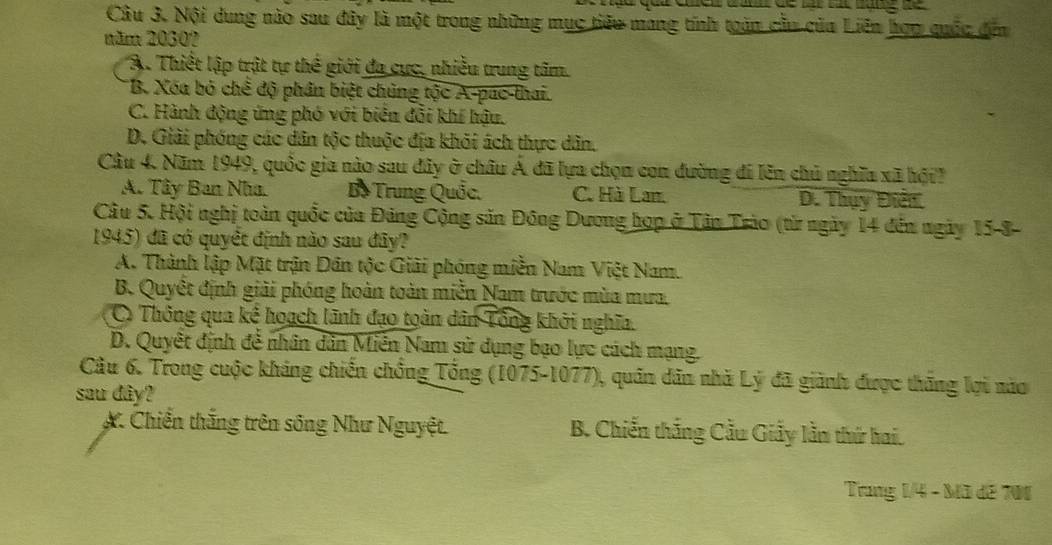 Cầu 3. Nội dung nào sau đây là một trong những mục tiêu mang tính toàn cầu của Liên hợp quốc đến
năm 2030?
A. Thiết lập trật tự thế giới đa cực, nhiều trung tâm.
B. Xóa bỏ chế độ phân biệt chủng tộc A-pac-thai.
C. Hành động ứng phó với biên đổi khí hậu.
D. Giải phóng các dân tộc thuộc địa khỏi ách thực dân.
Câu 4. Năm 1949, quốc gia nào sau đây ở châu Á đã lựa chọn con đường đi lên chủ nghĩa xã hội
A. Tây Ban Nha. Bồ Trung Quốc. C. Hà Lan. D. Thụy Điển
Câu 5. Hội nghị toàn quốc của Đảng Cộng sản Đông Dương hợp ở Tân Trào (từ ngày 14 đến ngày 15-8-
1945) đã có quyết định não sau đây?
A. Thành lập Mặt trận Dân tộc Giải phóng miền Nam Việt Nam.
B. Quyết định giải phóng hoàn toàn miễn Nam trước mùa mưa
C Thông qua kế hoạch lãnh đạo toàn dân Tổng khởi nghĩa.
D. Quyết định để nhân dân Miền Nam sử dụng bạo lực cách mạng.
Câu 6. Trong cuộc kháng chiến chồng Tổng (1075-1077), quân dân nhà Lý đã giành được thăng lợi nào
sau dây?
X. Chiến thắng trên sông Như Nguyệt. B. Chiến thắng Cầu Giảy lằn thứ hai.
Trung 1/4 - Mã đế 701