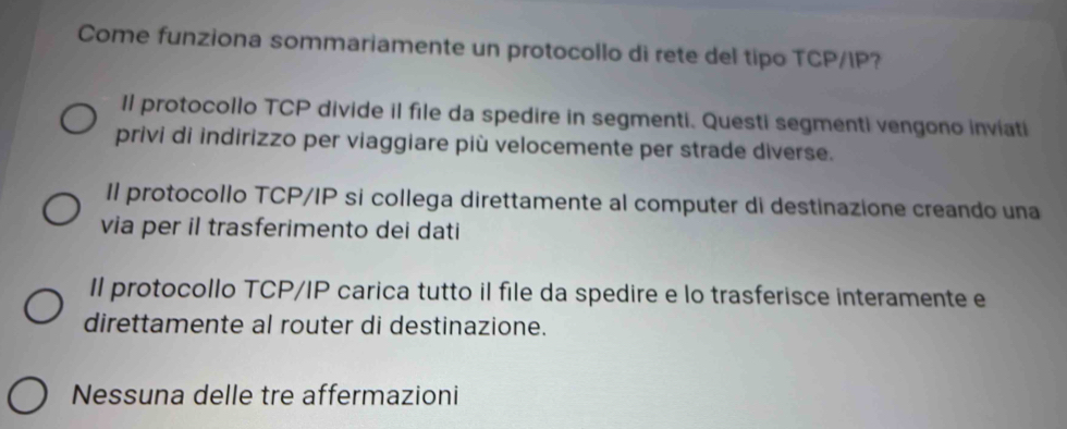 Come funziona sommariamente un protocollo di rete del tipo TCP/IP?
Il protocollo TCP divide il file da spedire in segmenti. Questi segmenti vengono inviati
privi di indirizzo per viaggiare più velocemente per strade diverse.
Il protocollo TCP/IP si collega direttamente al computer di destinazione creando una
via per il trasferimento dei dati
Il protocollo TCP/IP carica tutto il file da spedire e lo trasferisce interamente e
direttamente al router di destinazione.
Nessuna delle tre affermazioni