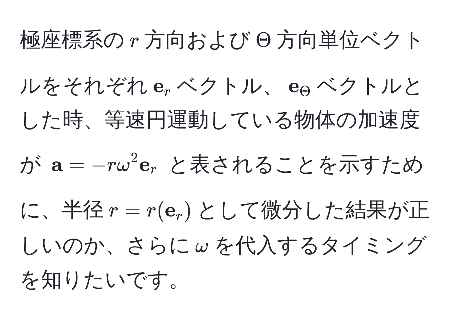 極座標系の$r$方向および$Theta$方向単位ベクトルをそれぞれ$ e_r$ベクトル、$ e_Theta$ベクトルとした時、等速円運動している物体の加速度が $ a = -romega^(2  e)_r$ と表されることを示すために、半径$r=r( e_r)$として微分した結果が正しいのか、さらに$omega$を代入するタイミングを知りたいです。