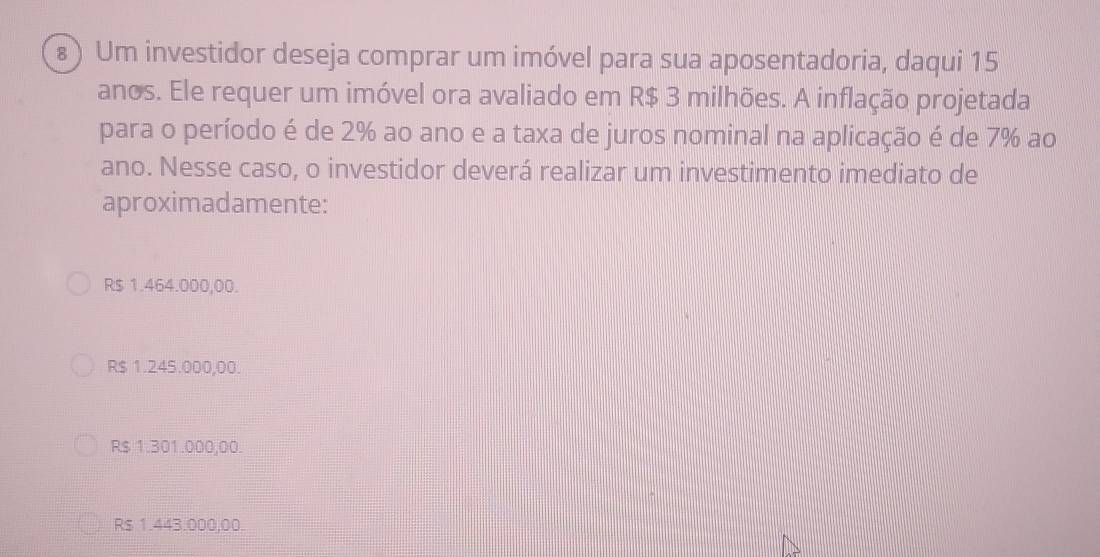 ⑧) Um investidor deseja comprar um imóvel para sua aposentadoria, daqui 15
anos. Ele requer um imóvel ora avaliado em R$ 3 milhões. A inflação projetada
para o período é de 2% ao ano e a taxa de juros nominal na aplicação é de 7% ao
ano. Nesse caso, o investidor deverá realizar um investimento imediato de
aproximadamente:
R$ 1.464.000,00.
R$ 1.245.000,00.
R$ 1.301.000,00.
R $ 1.443.000,00.