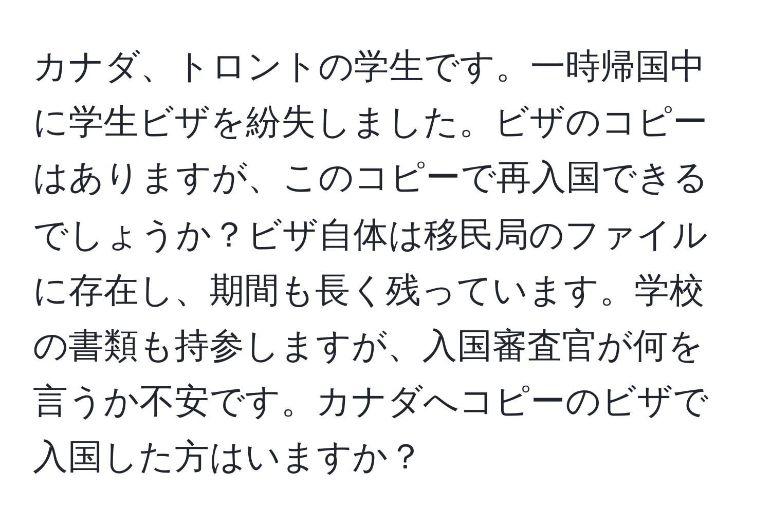 カナダ、トロントの学生です。一時帰国中に学生ビザを紛失しました。ビザのコピーはありますが、このコピーで再入国できるでしょうか？ビザ自体は移民局のファイルに存在し、期間も長く残っています。学校の書類も持参しますが、入国審査官が何を言うか不安です。カナダへコピーのビザで入国した方はいますか？