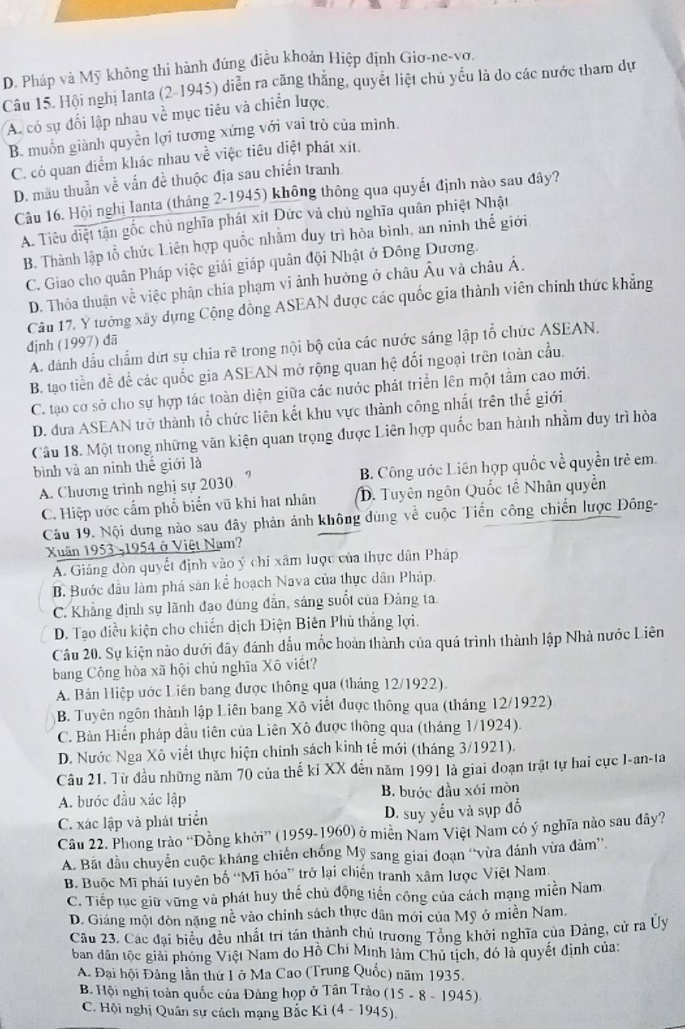 D. Pháp và Mỹ không thi hành đúng điều khoản Hiệp định Giơ-ne-vơ.
Câu 15. Hội nghị lanta (2-1945) diễn ra căng thắng, quyết liệt chủ yếu là do các nước tham dự
A có sự đối lập nhau về mục tiêu và chiến lược.
B. muốn giành quyền lợi tương xứng với vai trò của mình.
C. có quan điểm khác nhau về việc tiêu diệt phát xít.
D. mâu thuần về vấn đề thuộc địa sau chiến tranh.
Câu 16. Hội nghị Ianta (tháng 2-1945) không thông qua quyết định nào sau đây?
A. Tiêu diệt tận gốc chủ nghĩa phát xít Đức và chủ nghĩa quân phiệt Nhật
B. Thành lập tổ chức Liên hợp quốc nhằm duy trì hòa bình, an ninh thế giới
C. Giao cho quân Pháp việc giải giáp quân đội Nhật ở Đông Dương.
D. Thỏa thuận về việc phân chia phạm vi ảnh hưởng ở châu Âu và châu Á.
Câu 17. Y tưởng xây dựng Cộng đồng ASEAN được các quốc gia thành viên chính thức khăng
định (1997) đã
A. dánh dấu chẩm dứt sụ chia rẽ trong nội bộ của các nước sáng lập tổ chức ASEAN.
B. tạo tiền đề để các quốc gia ASEAN mở rộng quan hệ đối ngoại trên toàn cầu.
C. tạo cơ sở cho sự hợp tác toàn diện giữa các nước phát triển lên một tầm cao mới.
D. đưa ASEAN trở thành tổ chức liên kết khu vực thành công nhất trên thế giới
Câu 18. Một trong những văn kiện quan trọng được Liên hợp quốc ban hành nhằm duy trì hòa
bình và an ninh thế giới là
A. Chương trình nghị sự 2030. ” B. Công ước Liên hợp quốc về quyền trẻ em.
C. Hiệp ước cấm phổ biển vũ khí hat nhân D. Tuyên ngôn Quốc tế Nhân quyền
Câu 19. Nội dung nào sau đây phản ánh không dùng về cuộc Tiến công chiến lược Đông-
Xuân 1953 -1954 ở Việt Nam?
A. Giáng đòn quyết định vào ý chí xâm lược của thực dân Pháp
B. Bước đầu làm phá sản kể hoạch Nava của thực dân Pháp.
C. Khẳng định sự lãnh đạo đúng dắn, sáng suốt của Đảng ta
D. Tạo diều kiện cho chiến dịch Điện Biên Phủ thắng lợi.
Câu 20. Sự kiện nào dưới đây đánh dấu mốc hoàn thành của quá trình thành lập Nhà nước Liên
bang Cộng hòa xã hội chủ nghĩa Xô viết?
A. Bản Hiệp ước Liên bang được thông qua (tháng 12/1922).
B. Tuyên ngôn thành lập Liên bang Xô viết được thông qua (tháng 12/1922)
C. Bản Hiến pháp đầu tiên của Liên Xô được thông qua (tháng 1/1924).
D. Nước Nga Xô viết thực hiện chính sách kinh tế mới (tháng 3/1921).
Câu 21. Từ đầu những năm 70 của thế ki XX đến năm 1991 là giai đoạn trật tự hai cực I-an-ta
A. bước đầu xác lập B. bước đầu xói mòn
C. xác lập và phát triển D. suy yếu và sụp đổ
Câu 22. Phong trào “Đồng khởi” (1959-1960) ở miền Nam Việt Nam có ý nghĩa nào sau đây?
A. Bất đầu chuyển cuộc kháng chiến chống Mỹ sang giai đoạn “vừa đánh vừa đàm”
B Buộc Mĩ phái tuyên bố “Mĩ hóa” trở lại chiến tranh xâm lược Việt Nam
C. Tiếp tục giữ vững và phát huy thế chủ động tiền công của cách mạng miền Nam
D. Giảng một đòn nặng nề vào chính sách thực dân mới của Mỹ ở miền Nam.
Câu 23. Các đại biểu đều nhất trí tán thành chủ trương Tổng khởi nghĩa của Đảng, cử ra Ủy
ban dân tộc giải phóng Việt Nam do Hồ Chí Minh làm Chủ tịch, đó là quyết định của:
A. Đại hội Đảng lần thứ L ở Ma Cao (Trung Quốc) năm 1935.
B. Hội nghị toàn quốc của Đảng họp ở Tân Trào (15-8-1945)
C. Hội nghị Quân sự cách mạng Bắc Kì (4-1945)