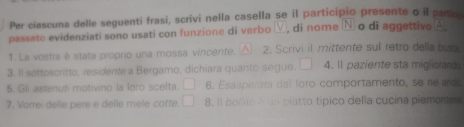 Per ciascuna delle seguenti frasi, scrivi nella casella se il participio presente o il partic 
passato evidenziati sono usati con funzione di verbo ν, di nome Ν o di aggettivo A 
1. La vostra è stata proprio una mossa vincente. △ 2. Scrivi il mittente sul retro della busta 
3. Il sottoscritto, residente a Bergamo, dichiara quanto segue. 4. I1 paziente sta migliorando. 
5. Gli astenuti motivino la loro scelta. 6. Esasperata dal loro comportamento, se ne andó 
7. Vorrei delle pere e delle mele cotte. 8. Il bollito à un piatto tipico della cucina piemontese