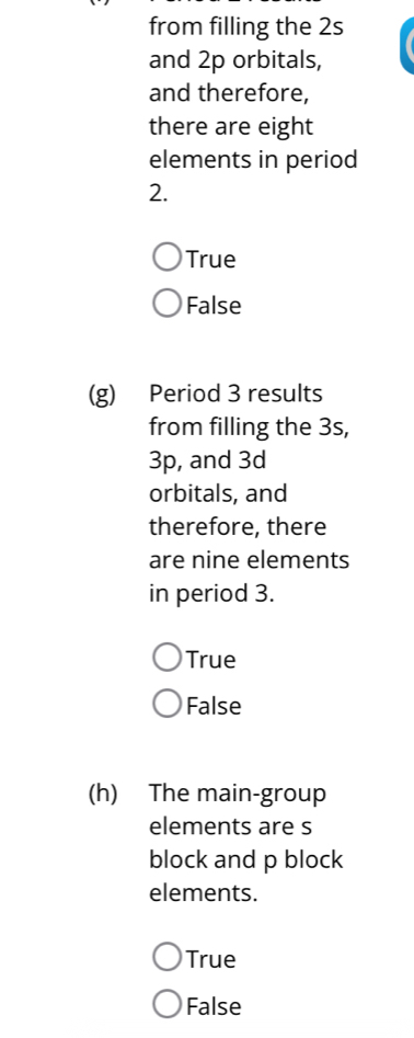 from filling the 2s
and 2p orbitals,
and therefore,
there are eight
elements in period
2.
True
False
(g) Period 3 results
from filling the 3s,
3p, and 3d
orbitals, and
therefore, there
are nine elements
in period 3.
True
False
(h) The main-group
elements are s
block and p block
elements.
True
False