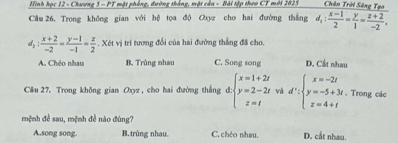 Hình học 12 - Chương 5 - PT mặt phẳng, đường thắng, mặt cầu - Bài tập theo CT mới 2025 Chân Trời Sáng Tạo
Câu 26. Trong không gian với hệ tọa độ Oxyz cho hai đường thẳng d_1: (x-1)/2 = y/1 = (z+2)/-2 ,
d_2: (x+2)/-2 = (y-1)/-1 = z/2 . Xét vị trí tương đối của hai đường thẳng đã cho.
A. Chéo nhau B. Trùng nhau C. Song song D. Cắt nhau
Câu 27. Trong không gian Oxyz, cho hai đường thẳng d: :beginarrayl x=1+2t y=2-2t z=tendarray. và d':beginarrayl x=-2t y=-5+3t z=4+tendarray.. Trong các
mệnh đề sau, mệnh đề nào đúng?
A.song song. B. trùng nhau. C. chéo nhau. D. cắt nhau.