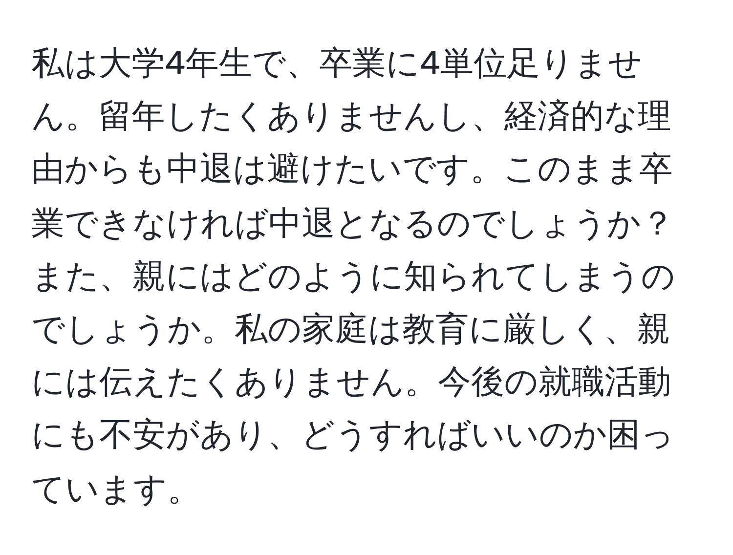 私は大学4年生で、卒業に4単位足りません。留年したくありませんし、経済的な理由からも中退は避けたいです。このまま卒業できなければ中退となるのでしょうか？また、親にはどのように知られてしまうのでしょうか。私の家庭は教育に厳しく、親には伝えたくありません。今後の就職活動にも不安があり、どうすればいいのか困っています。