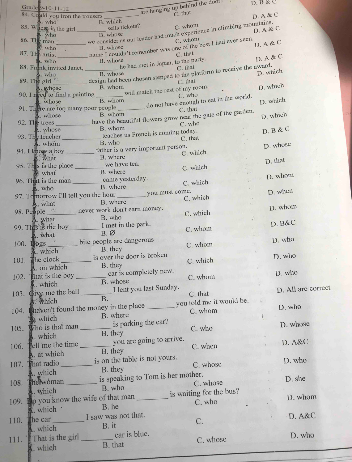 are hanging up behind the dool. D. B & C
Grade 9-10-11-12
84. Could you iron the trousers_
C. that
D. A & C
who B. which
85. Where is the girl
sells tickets?
C. whom
86. The man _we consider as our leader had much experience in climbing mountains.
C. whom D. A & C
A. who B. whose
name I couldn’t remember was one of the best I had ever seen.
who B. whose
D. A & C
87. The artist _C. that
A. who B. whose
he had met in Japan, to the party.
D. A & C
88. Frank invited Janet,
C. that
A. who B. whose
D. which
89. The girl_ 1' _design had been chosen stepped to the platform to receive the award.
A. hose B. whom C. that
C. who D. which
90. I need to find a painting _will match the rest of my room.
do not have enough to eat in the world.
. whose B. whom
91. There are too many poor people_
C. that D. which
A. whose B. whom
D. which
have the beautiful flowers grow near the gate of the garden.
92. The trees_ C. who
A. whose B. whom
93. The teacher _teaches us French is coming today.
D. B & C
A. whom B. who C. that
94. I know a boy _father is a very important person.
D. whose
A. what B. where C. which
D. that
95. This is the place _we have tea.
what B. where C. which
96. That is the man _came yesterday.. who B. where C. which D. whom
97. Tomorrow I'll tell you the hour _you must come.
A. what B. where C. which D. when
98. People _1'. never work don't earn money.
A. what B. who C. which D. whom
99. This is the boy _I met in the park.
A. what B.Ø C. whom D. B&C
100. Dogs _bite people are dangerous C. whom
D. who
A. which B. they
101. he clock _is over the door is broken
. on which B. they C. which D. who
102. That is the boy _car is completely new.
D. who
which B. whose C. whom
103. Give me the ball _I lent you last Sunday.
C. that
A. which B. D. All are correct
104. . I haven't found the money in the place_ you told me it would be.
which B. where C. whom D. who
105. Who is that man _is parking the car? C. who
D. whose
. which B. they
106. ell me the time _you are going to arrive.
C. when
A. at which B. they D. A&C
107. hat radio _is on the table is not yours.
A. which B. they C. whose
D. who
108. The woman _is speaking to Tom is her mother. D. she
. which B. who C. whose
109. o you know the wife of that man _is waiting for the bus? D. whom
A. which B. he C. who
110. he car_ I saw was not that. D. A&C
A. which B. it C.
111. That is the girl _car is blue. D. who
. which B. that C. whose