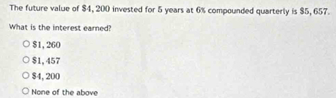 The future value of $4, 200 invested for 5 years at 6% compounded quarterly is $5, 657.
What is the interest earned?
$1, 260
$1,457
$4, 200
None of the above