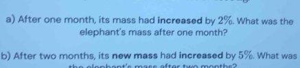 After one month, its mass had increased by 2%. What was the 
elephant's mass after one month? 
b) After two months, its new mass had increased by 5%. What was 
ophant's mass after two months?