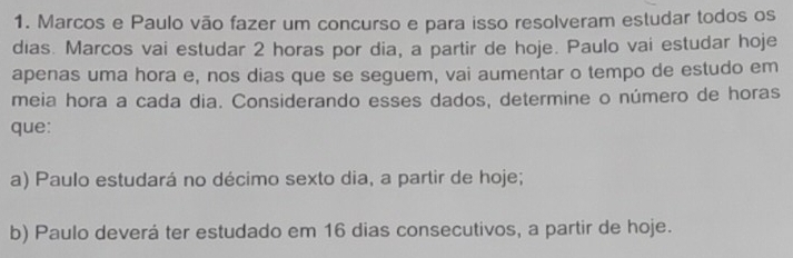 Marcos e Paulo vão fazer um concurso e para isso resolveram estudar todos os
dias. Marcos vai estudar 2 horas por dia, a partir de hoje. Paulo vai estudar hoje
apenas uma hora e, nos dias que se seguem, vai aumentar o tempo de estudo em
meia hora a cada dia. Considerando esses dados, determine o número de horas
que:
a) Paulo estudará no décimo sexto dia, a partir de hoje;
b) Paulo deverá ter estudado em 16 dias consecutivos, a partir de hoje.