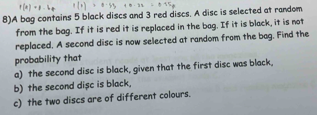 8)A bag contains 5 black discs and 3 red discs. A disc is selected at random 
from the bag. If it is red it is replaced in the bag. If it is black, it is not 
replaced. A second disc is now selected at random from the bag. Find the 
probability that 
a) the second disc is black, given that the first disc was black, 
b) the second dişc is black, 
c) the two discs are of different colours.