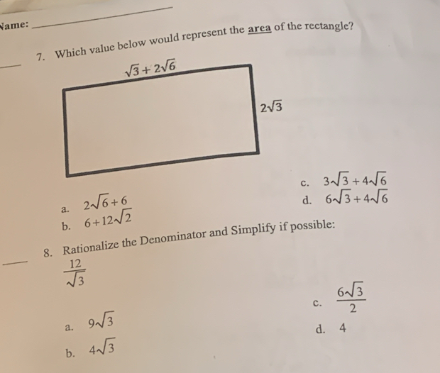 Name:
_
7. Which value below would represent the area of the rectangle?
_
c. 3sqrt(3)+4sqrt(6)
a. 2sqrt(6)+6
d. 6sqrt(3)+4sqrt(6)
b. 6+12sqrt(2)
_
8. Rationalize the Denominator and Simplify if possible:
 12/sqrt(3) 
c.  6sqrt(3)/2 
a. 9sqrt(3)
d. 4
b. 4sqrt(3)