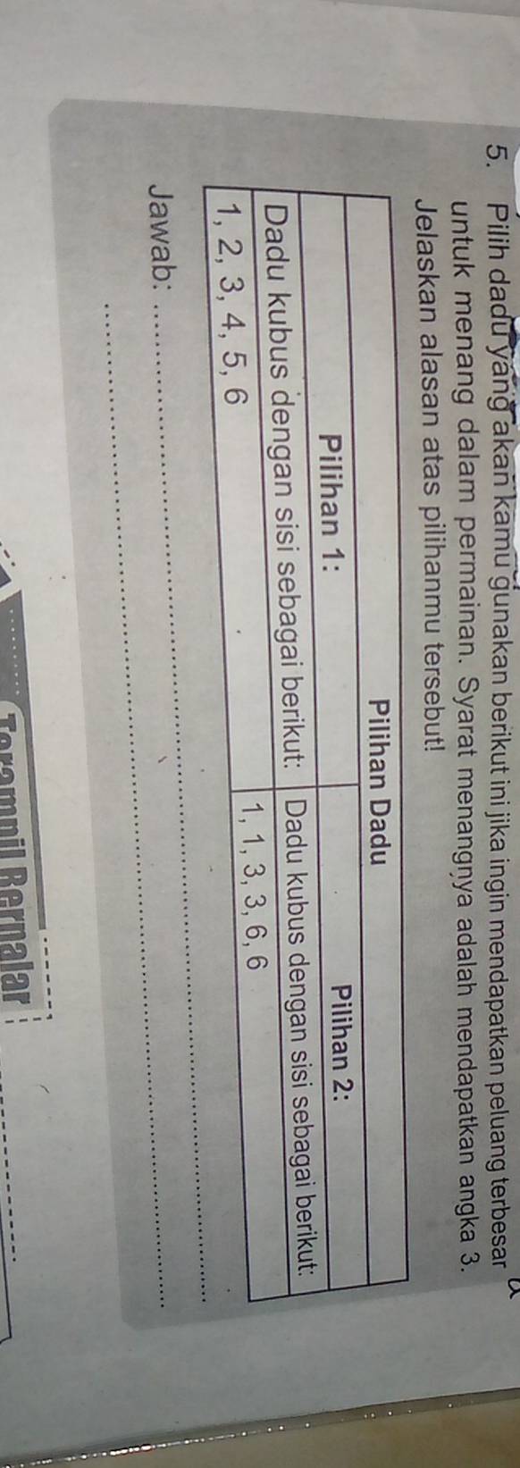 Pilih dadu yang akan kamu gunakan berikut ini jika ingin mendapatkan peluang terbesar 
untuk menang dalam permainan. Syarat menangņya adalah mendapatkan angka 3. 
Jelaskan alasan atas pilihanmu tersebut! 
Jawab:_ 
_ 
Terampil Bernalar