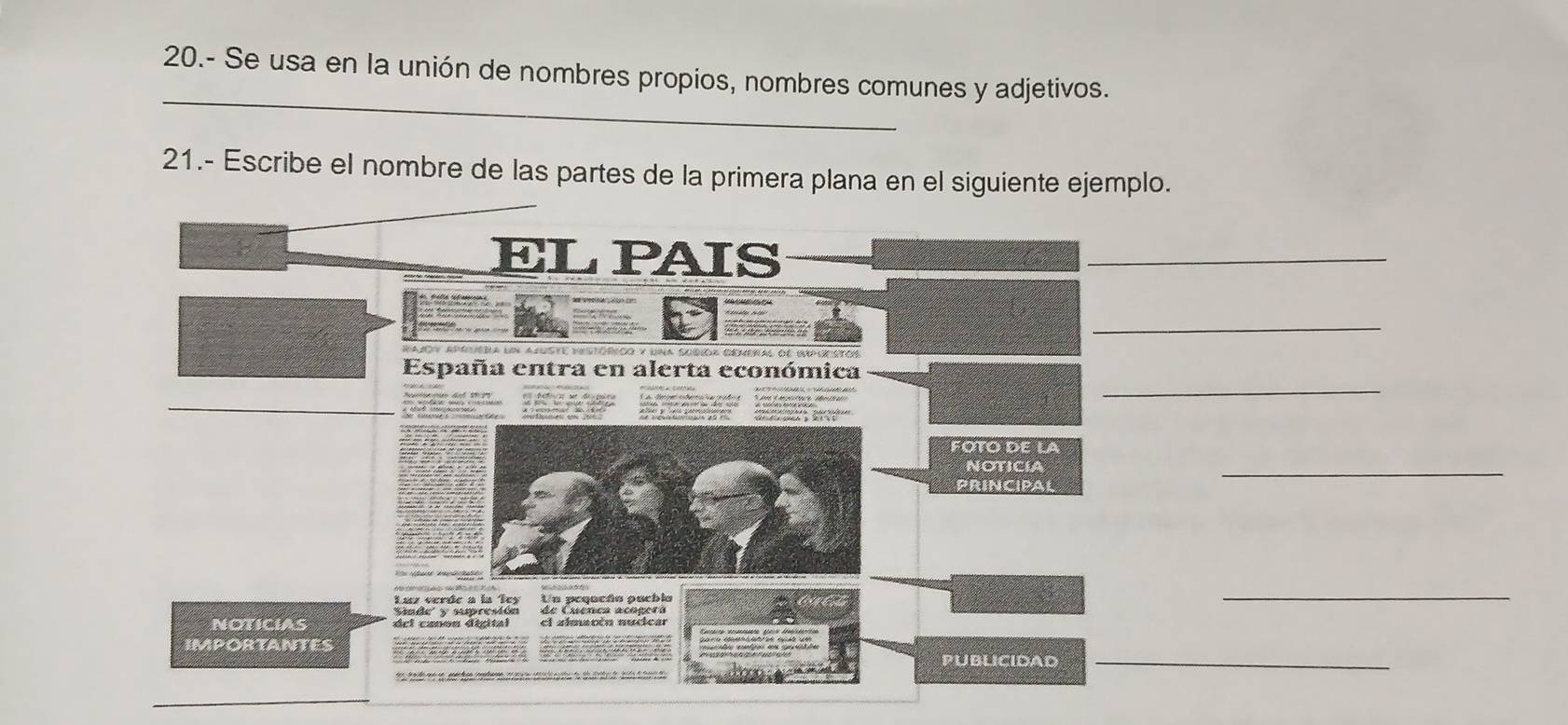 20.- Se usa en la unión de nombres propios, nombres comunes y adjetivos. 
21.- Escribe el nombre de las partes de la primera plana en el siguiente ejemplo. 
ELPAIS 
_ 
_ 
rajoy aptuéra un ajuste eestórioo y una subioa cemeral de impur 
_ 
España entra en alerta económica 
_ 

FÖTó de la 
NOTICIA 
PRINCIPAL 
_ 
Un peqacño pucbla 
de Cuenca acogerá 
_ 
NOTICIAS 
IMPORTANTES 
publicidad_