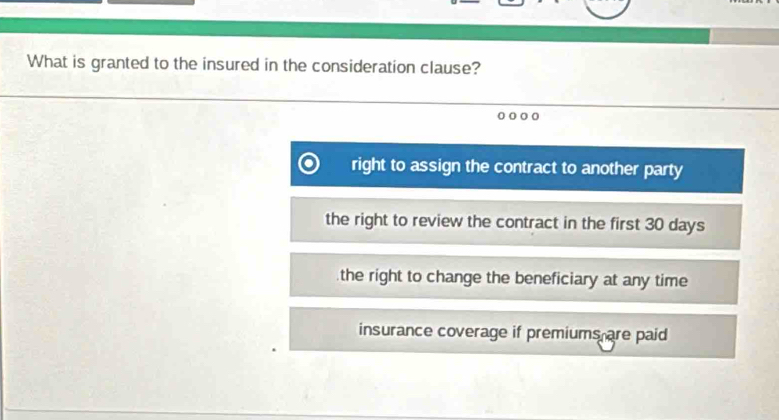 What is granted to the insured in the consideration clause?
right to assign the contract to another party
the right to review the contract in the first 30 days
the right to change the beneficiary at any time
insurance coverage if premiums are paid