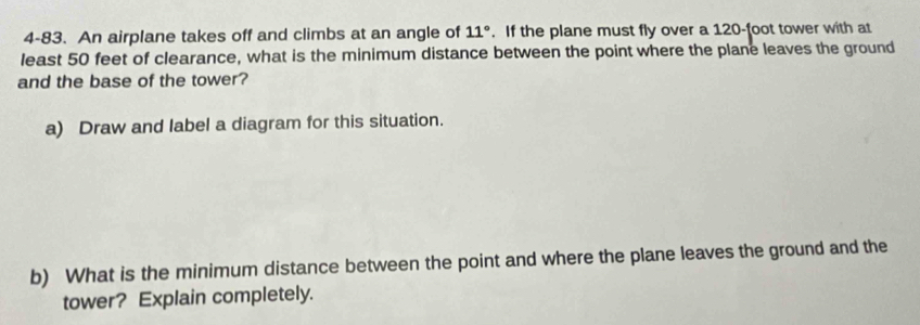 4-83. An airplane takes off and climbs at an angle of 11°. If the plane must fly over a 120-foot tower with at 
least 50 feet of clearance, what is the minimum distance between the point where the plane leaves the ground 
and the base of the tower? 
a) Draw and label a diagram for this situation. 
b) What is the minimum distance between the point and where the plane leaves the ground and the 
tower? Explain completely.