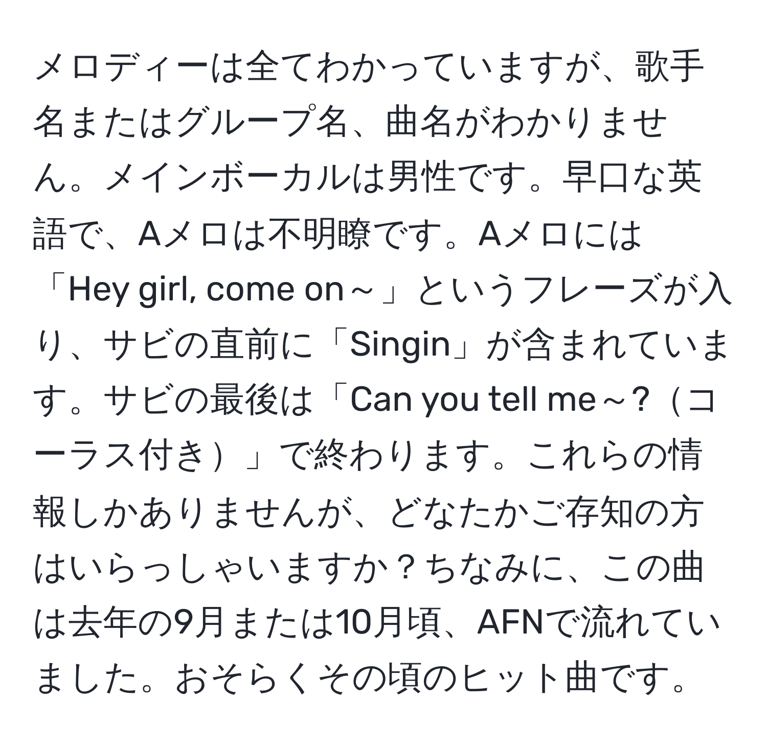 メロディーは全てわかっていますが、歌手名またはグループ名、曲名がわかりません。メインボーカルは男性です。早口な英語で、Aメロは不明瞭です。Aメロには「Hey girl, come on～」というフレーズが入り、サビの直前に「Singin」が含まれています。サビの最後は「Can you tell me～?コーラス付き」で終わります。これらの情報しかありませんが、どなたかご存知の方はいらっしゃいますか？ちなみに、この曲は去年の9月または10月頃、AFNで流れていました。おそらくその頃のヒット曲です。