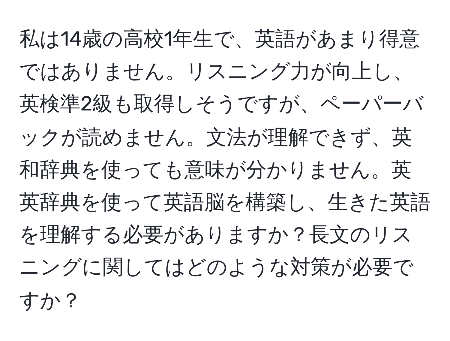 私は14歳の高校1年生で、英語があまり得意ではありません。リスニング力が向上し、英検準2級も取得しそうですが、ペーパーバックが読めません。文法が理解できず、英和辞典を使っても意味が分かりません。英英辞典を使って英語脳を構築し、生きた英語を理解する必要がありますか？長文のリスニングに関してはどのような対策が必要ですか？