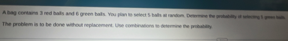 A bag contains 3 red balls and 6 green balls. You plan to select 5 balls at random. Determine the probability of selecting 5 green balls 
The problem is to be done without replacement. Use combinations to determine the probability.