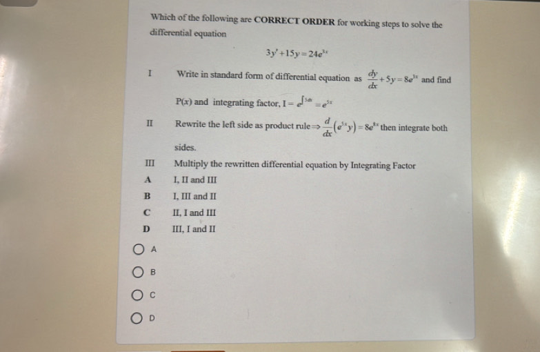 Which of the following are CORRECT ORDER for working steps to solve the
differential equation
3y'+15y=24e^(3x)
I Write in standard form of differential equation as  dy/dx +5y=8e^(1x) and find
P(x) and integrating factor. I=e^(∈t 5dx)=e^(5x)
II Rewrite the left side as product rule  d/dx (e^(5x)y)=8e^(8x) then integrate both
sides.
Ⅲ Multiply the rewritten differential equation by Integrating Factor
A I, II and III
B I, III and II
C II, I and III
D III, I and II
A
B
C
D