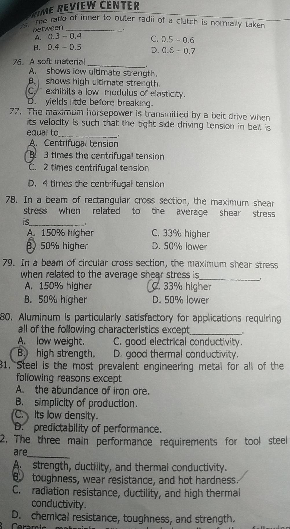 RIME REVIEW CENTER
25. The ratio of inner to outer radii of a clutch is normally taken
between_
.
A. ( 0.3-0.4
C. 0.5-0.6
B. 0.4-0.5
D. 0.6-0.7
76. A soft material_
.
A. shows low ultimate strength.
B shows high ultimate strength.
C. exhibits a low modulus of elasticity.
D. yields little before breaking.
77. The maximum horsepower is transmitted by a belt drive when
its velocity is such that the tight side driving tension in belt is 
equal to_
.
A. Centrifugal tension
B. 3 times the centrifugal tension
C. 2 times centrifugal tension
D. 4 times the centrifugal tension
78. In a beam of rectangular cross section, the maximum shear
stress when related to the average shear stress
is_
、.
A. 150% higher C. 33% higher
. 50% higher D. 50% lower
79. In a beam of circular cross section, the maximum shear stress
when related to the average shear stress is _
A. 150% higher C. 33% higher
B. 50% higher D. 50% lower
80. Aluminum is particularly satisfactory for applications requiring
all of the following characteristics except._
.
A. low weight. C. good electrical conductivity.
B. high strength. D. good thermal conductivity.
1. Steel is the most prevalent engineering metal for all of the
following reasons except
A. the abundance of iron ore.
B. simplicity of production.
C. its low density.
D. predictability of performance.
2. The three main performance requirements for tool steel
are_
A strength, ductility, and thermal conductivity.
B toughness, wear resistance, and hot hardness.
C. radiation resistance, ductility, and high thermal
conductivity.
D. chemical resistance, toughness, and strength.
Ceramic