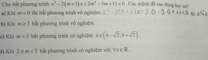 Cho bất phương trình x^2-2(m+1)x+2m^2-5m+11<0</tex> . Các mệnh đề sau đúng hay sai?
a) Khi m=0 thì bất phương trình vô nghiệm.
b) Khi m≥ 5 bất phương trình vô nghiệm.
c) Khi m=3 bất phương trình có nghiệm x∈ (4-sqrt(2);4+sqrt(2)).
d) Khi 2≤ m<5</tex> bất phương trình có nghiệm với forall x∈ R.