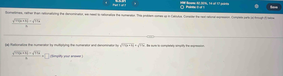 HW Score: 82.35%, 14 of 17 points
Part 1 of 7 >
Points: 0 of 1 Save
Sometimes, rather than rationalizing the denominator, we need to rationalize the numerator. This problem comes up in Calculus. Consider the next rational expression. Complete parts (a) through (f) below.
 (sqrt(11(x+h))-sqrt(11x))/h 
(a) Rationalize the numerator by multiplying the numerator and denominator by sqrt(11(x+h))+sqrt(11x). Be sure to completely simplify the expression.
 (sqrt(11(x+h))-sqrt(11x))/h =□ (Simplify your answer.)