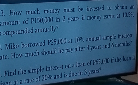 How much money must be invested to obtain an 
amount of P150,000 in 2 years if money earns at 10.5%
compounded annually? 
. Miko borrowed P25,000 at 10% annual simple interest 
ate. How much should he pay after 3 years and 6 months? 
. Find the simple interest on a loan of P65,000 if the loan is 
iven at a rate of 20% and is due in 3 years?