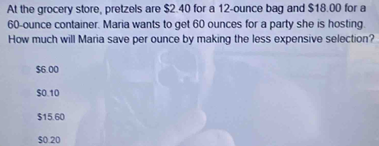 At the grocery store, pretzels are $2.40 for a 12-ounce bag and $18.00 for a
60-ounce container. Maria wants to get 60 ounces for a party she is hosting.
How much will Maria save per ounce by making the less expensive selection?
$6.00
$0.10
$15.60
$0.20