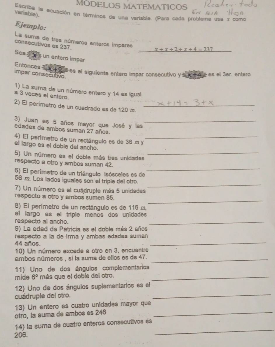 MODELOS MATEMATICOS
variable).
Escriba la ecuación en términos de una variable. (Para cada problema usa x como
Ejemplo:
La suma de tres números enteros impares _ x+x+2+x+4=237
consecutivos es 237.
Sea as un entero impar
Entonces   es el siguiente entero impar consecutivo y=x+4 es el 3er. entero
impar consecutivo.
1) La suma de un número entero y 14 es igual
a 3 veces el entero.
2) El perimetro de un cuadrado es de 120 m._
3) Juan es 5 años mayor que José y las_
edades de ambos suman 27 años.
4) El perimetro de un rectángulo es de 36 m y_
el largo es el doble del ancho.
5) Un número es el doble más tres unidades
_
_
respecto a otro y ambos suman 42.
6) El perímetro de un triángulo isósceles es de
_
56 m. Los lados iguales son el triple del otro.
7) Un número es el cuádruple más 5 unidades
_
respecto a otro y ambos sumen 85.
8) El perímetro de un rectángulo es de 116 í,
el largo es el triple menos dos unidades
respecto al ancho.
_
9) La edad de Patricia es el doble más 2 años
respecto a la de Irma y ambas edades suman
44 años.
_
10) Un número excede a otro en 3, encuentre
ambos números , si la suma de ellos es de 47._
11) Uno de dos ángulos complementarios
mide 6° más que el doble del otro._
_
12) Uno de dos ángulos suplementarios es el
cuádruple del otro.
13) Un entero es cuatro unidades mayor que
otro, la suma de ambos es 246_
_
14) la suma de cuatro enteros consecutivos es
206.