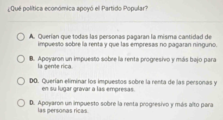 ¿Qué política económica apoyó el Partido Popular?
A. Querían que todas las personas pagaran la misma cantidad de
impuesto sobre la renta y que las empresas no pagaran ninguno.
B. Apoyaron un impuesto sobre la renta progresivo y más bajo para
la gente rica.
DO. Querían eliminar los impuestos sobre la renta de las personas y
en su lugar gravar a las empresas.
D. Apoyaron un impuesto sobre la renta progresivo y más alto para
las personas ricas.