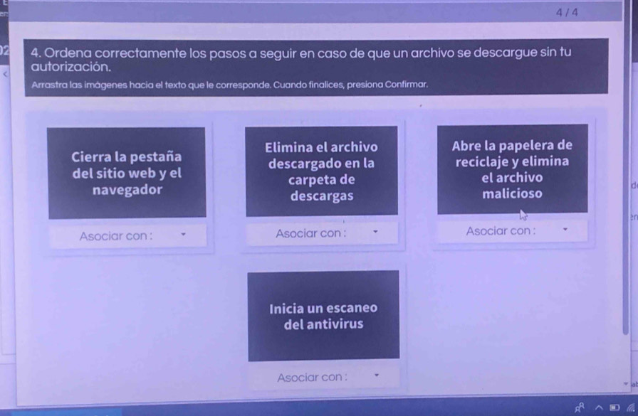 4 / 4 
2 4. Ordena correctamente los pasos a seguir en caso de que un archivo se descargue sin tu 
< autorización. 
Arrastra las imágenes hacia el texto que le corresponde. Cuando finalices, presiona Confirmar. 
Elimina el archivo Abre la papelera de 
Cierra la pestaña descargado en la reciclaje y elimina 
del sitio web y el 
navegador carpeta de el archivo 
d 
descargas malicioso 
2n 
Asociar con : Asociar con : Asociar con : 
Inicia un escaneo 
del antivirus 
Asociar con :