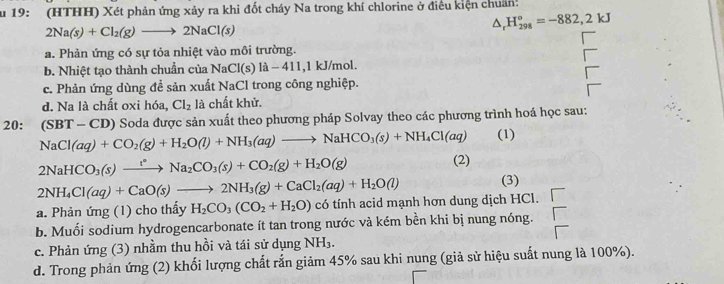 Su 19: (HTHH) Xét phản ứng xảy ra khi đốt cháy Na trong khí chlorine ở điều kiện chuânh
2Na(s)+Cl_2(g)to 2NaCl(s)
△ _rH_(298)°=-882,2kJ
a. Phản ứng có sự tỏa nhiệt vào môi trường.
b. Nhiệt tạo thành chuẩn của NaCl(s)la-411, l kJ/mol.
c. Phản ứng dùng đề sản xuất NaCl trong công nghiệp.
d. Na là chất oxi hóa, Cl_2 là chất khử.
20: NaCl(aq)+CO_2(g)+H_2O(l)+NH_3(aq)to NaHCO_3(s)+NH_4Cl(aq) (SBT-CD ) Soda được sản xuất theo phương pháp Solvay theo các phương trình hoá học sau:
(1)
2NaHCO_3(s)xrightarrow t^*Na_2CO_3(s)+CO_2(g)+H_2O(g)
(2)
2NH_4Cl(aq)+CaO(s)to 2NH_3(g)+CaCl_2(aq)+H_2O(l) (3)
a. Phản ứng (1) cho thấy H_2CO_3(CO_2+H_2O) cwidehat c o tính acid mạnh hơn dung dịch HCl.
b. Muối sodium hydrogencarbonate ít tan trong nước và kém bền khi bị nung nóng.
c. Phản ứng (3) nhằm thu hồi và tái sử dụng NH_3.
d. Trong phản ứng (2) khối lượng chất rắn giảm 45% sau khi nung (giả sử hiệu suất nung là 100%).