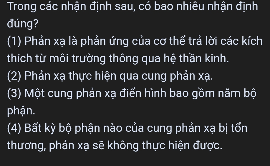 Trong các nhận định sau, có bao nhiêu nhận định
đúng?
(1) Phản xạ là phản ứng của cơ thể trả lời các kích
thích từ môi trường thông qua hệ thần kinh.
(2) Phản xạ thực hiện qua cung phản xạ.
(3) Một cung phản xạ điển hình bao gồm năm bộ
phận.
(4) Bất kỳ bộ phận nào của cung phản xạ bị tổn
thương, phản xạ sẽ không thực hiện được.