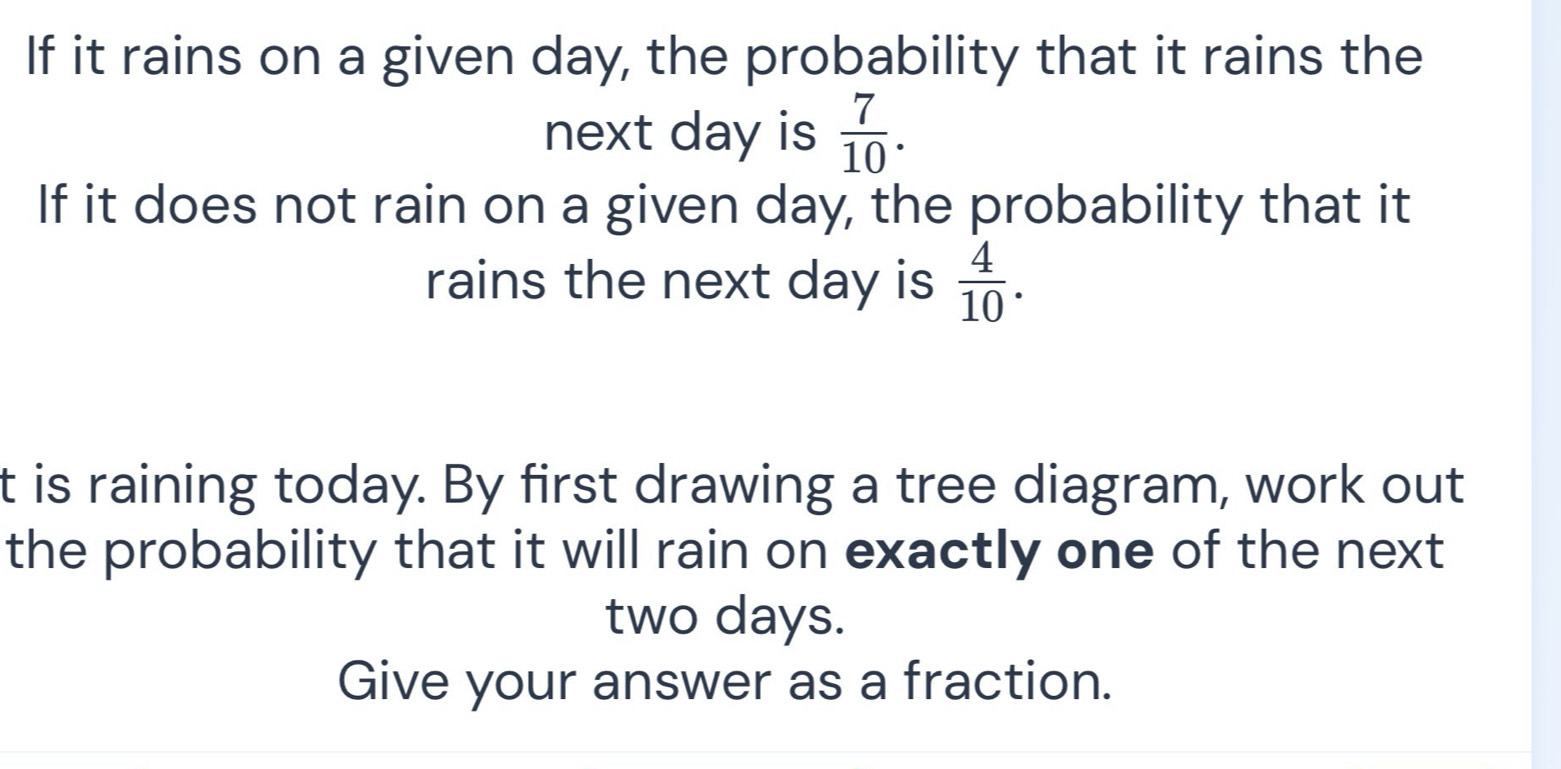 If it rains on a given day, the probability that it rains the 
next day is  7/10 . 
If it does not rain on a given day, the probability that it 
rains the next day is  4/10 . 
t is raining today. By first drawing a tree diagram, work out 
the probability that it will rain on exactly one of the next
two days. 
Give your answer as a fraction.