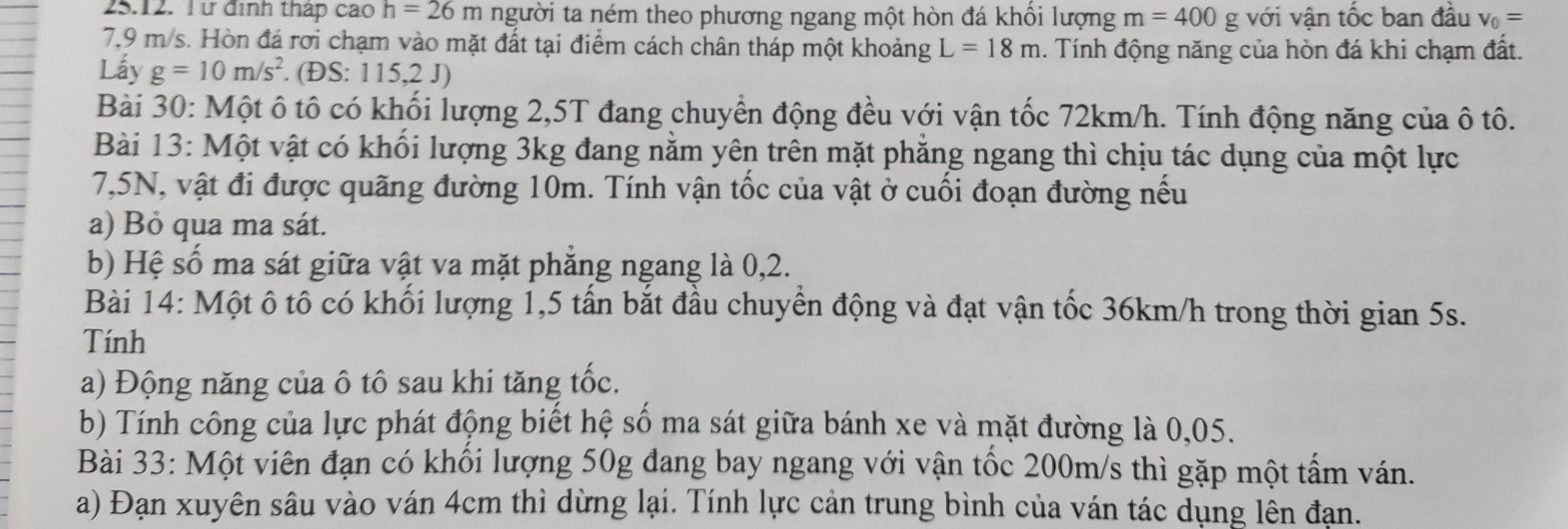 Từ định thập cao h=26m người ta ném theo phương ngang một hòn đá khổi lượng m=400g với vận tốc ban đầu v_0=
7,9 m/s. Hòn đá rơi chạm vào mặt đất tại điểm cách chân tháp một khoảng L=18m 1. Tính động năng của hòn đá khi chạm đất. 
Lấy g=10m/s^2. (ĐS: 115,2 J) 
Bài 30: Một ô tô có khối lượng 2, 5T đang chuyển động đều với vận tốc 72km/h. Tính động năng của ô tô. 
Bài 13: Một vật có khối lượng 3kg đang nằm yên trên mặt phăng ngang thì chịu tác dụng của một lực
7,5N, vật đi được quãng đường 10m. Tính vận tốc của vật ở cuối đoạn đường nếu 
a) Bỏ qua ma sát. 
b) Hệ số ma sát giữa vật va mặt phăng ngang là 0, 2. 
Bài 14: Một ô tô có khối lượng 1, 5 tấn bắt đầu chuyển động và đạt vận tốc 36km/h trong thời gian 5s. 
Tính 
a) Động năng của ô tô sau khi tăng tốc. 
b) Tính công của lực phát động biết hệ số ma sát giữa bánh xe và mặt đường là 0,05. 
Bài 33: Một viên đạn có khối lượng 50g đang bay ngang với vận tốc 200m/s thì gặp một tấm ván. 
a) Đạn xuyên sâu vào ván 4cm thì dừng lại. Tính lực cản trung bình của ván tác dụng lên đạn.